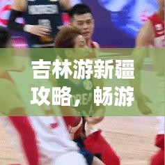 吉林游新疆攻略，畅游新疆，最新指南助你轻松出行！