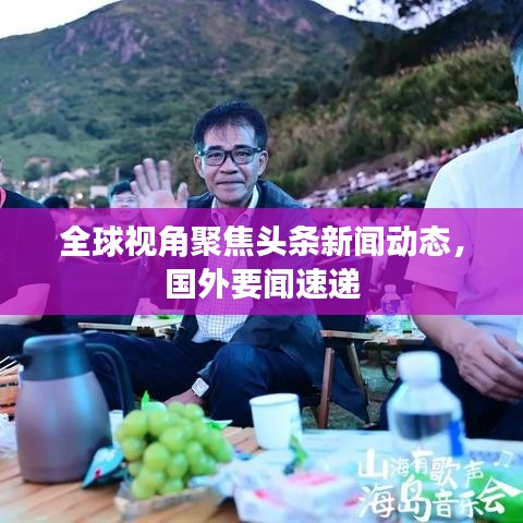 全球视角聚焦头条新闻动态，国外要闻速递