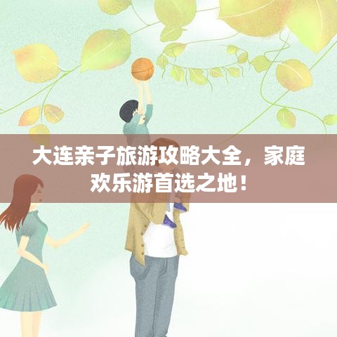 大连亲子旅游攻略大全，家庭欢乐游首选之地！