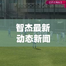智杰最新动态新闻发布，今日必看头条消息！