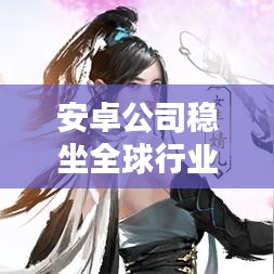 安卓公司稳坐全球行业之巅，领先全球，世界第一的地位不可动摇