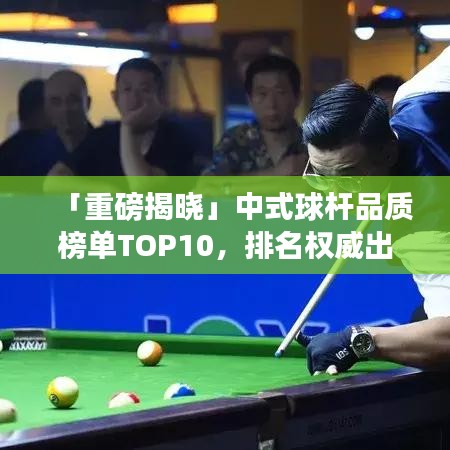 「重磅揭晓」中式球杆品质榜单TOP10，排名权威出炉，尽揽品质之选！