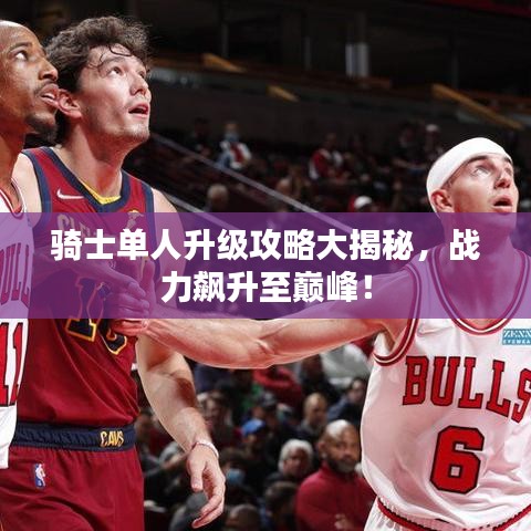骑士单人升级攻略大揭秘，战力飙升至巅峰！