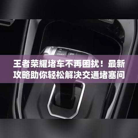王者荣耀堵车不再困扰！最新攻略助你轻松解决交通堵塞问题