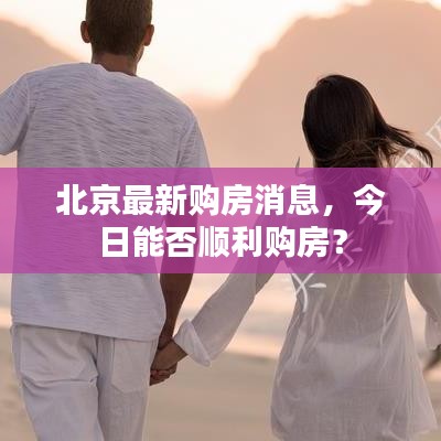 北京最新购房消息，今日能否顺利购房？
