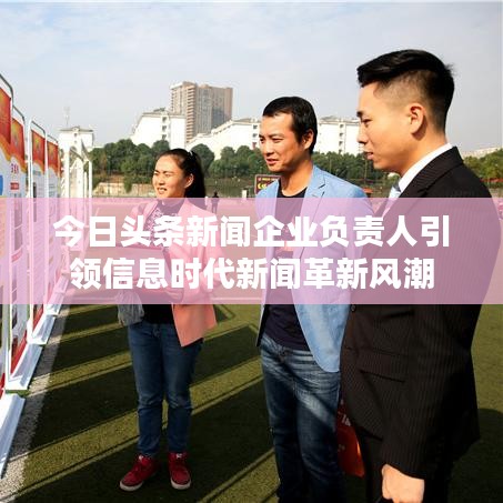 今日头条新闻企业负责人引领信息时代新闻革新风潮