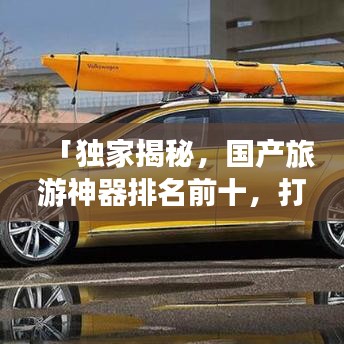 「独家揭秘，国产旅游神器排名前十，打造极致旅行体验必备清单」