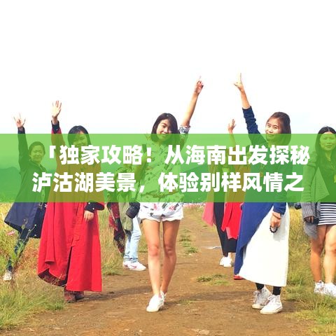 「独家攻略！从海南出发探秘泸沽湖美景，体验别样风情之旅」
