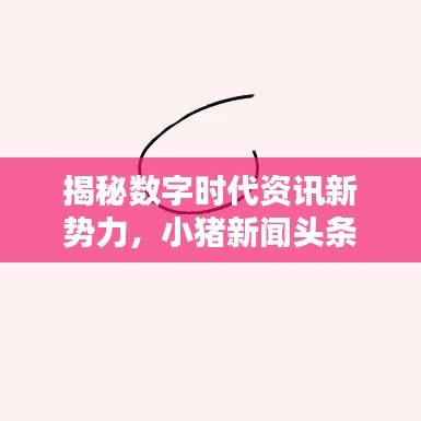 揭秘数字时代资讯新势力，小猪新闻头条引领潮流