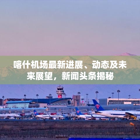 喀什机场最新进展、动态及未来展望，新闻头条揭秘