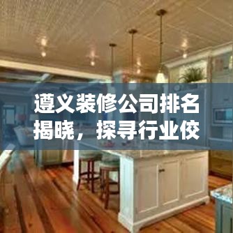 遵义装修公司排名揭晓，探寻行业佼佼者，保障您的家居装修品质！