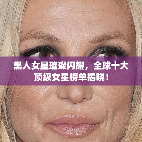 黑人女星璀璨闪耀，全球十大顶级女星榜单揭晓！