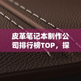 皮革笔记本制作公司排行榜TOP，探寻行业领军者