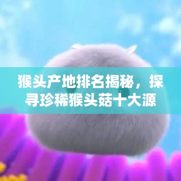 猴头产地排名揭秘，探寻珍稀猴头菇十大源头之地