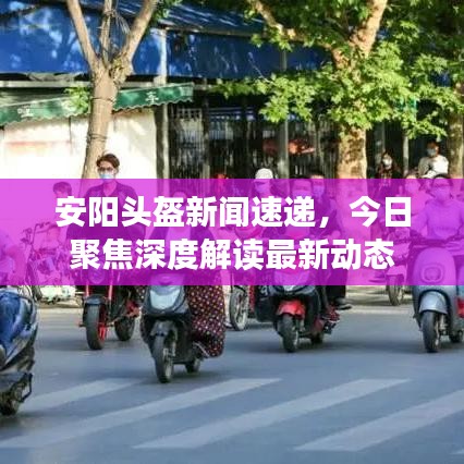 安阳头盔新闻速递，今日聚焦深度解读最新动态