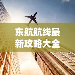 东航航线最新攻略大全，轻松规划行程，一表在手，畅游无忧！