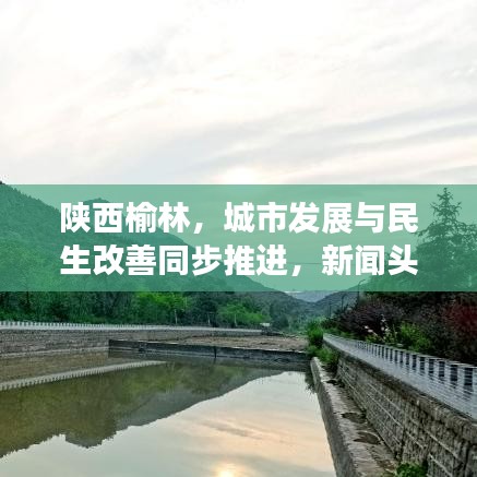 陕西榆林，城市发展与民生改善同步推进，新闻头条抢先看！