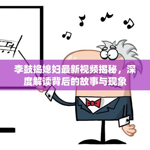 李鼓捣媳妇最新视频揭秘，深度解读背后的故事与现象