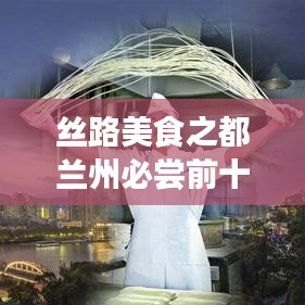 丝路美食之都兰州必尝前十美食榜单揭晓，味蕾盛宴不容错过！