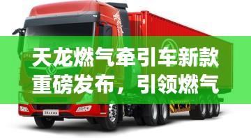 天龙燃气牵引车新款重磅发布，引领燃气牵引新时代，开启高效物流新篇章