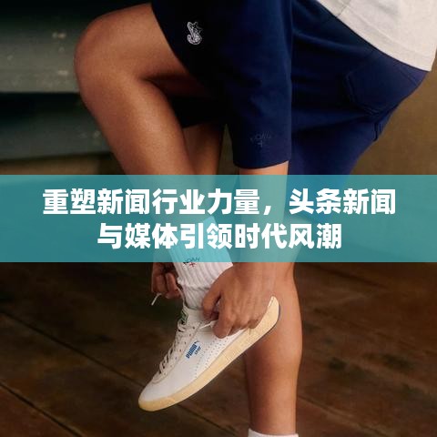 重塑新闻行业力量，头条新闻与媒体引领时代风潮