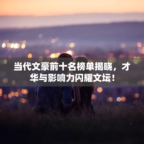 当代文豪前十名榜单揭晓，才华与影响力闪耀文坛！