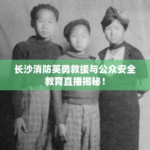 长沙消防英勇救援与公众安全教育直播揭秘！