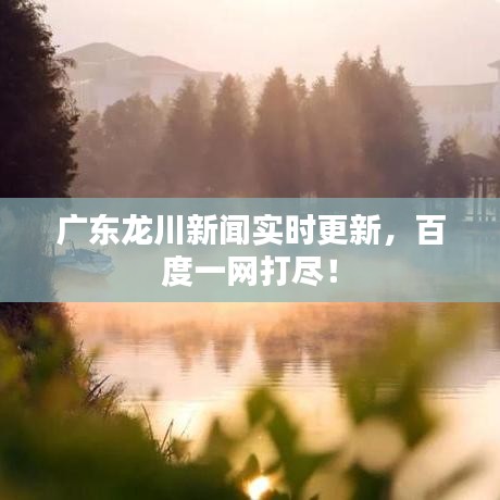 广东龙川新闻实时更新，百度一网打尽！