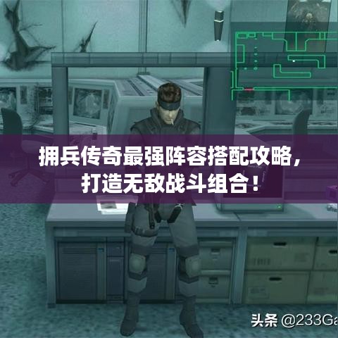 拥兵传奇最强阵容搭配攻略，打造无敌战斗组合！