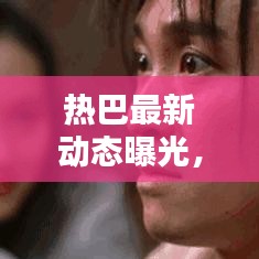 热巴最新动态曝光，星光下的热议与闪耀表现