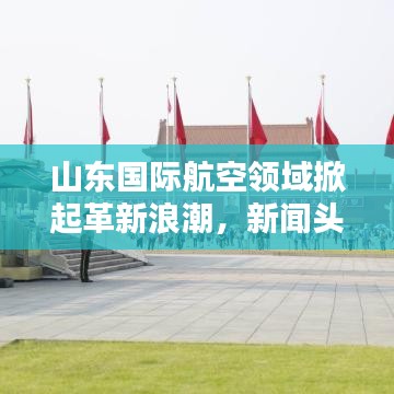 山东国际航空领域掀起革新浪潮，新闻头条大汇总