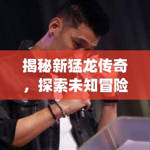 揭秘新猛龙传奇，探索未知冒险之旅，百度带你启程
