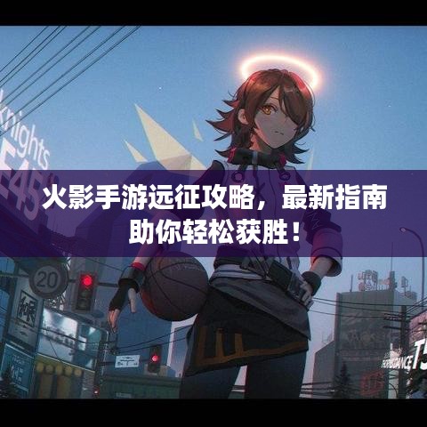 火影手游远征攻略，最新指南助你轻松获胜！
