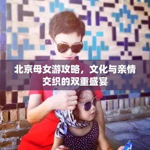 北京母女游攻略，文化与亲情交织的双重盛宴