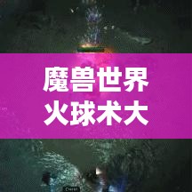 魔兽世界火球术大比拼，揭秘顶尖天赋与终极技巧，谁将独占鳌头？