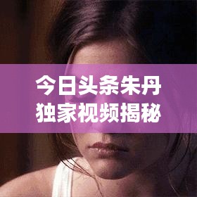今日头条朱丹独家视频揭秘，一线风采与魅力无限展现