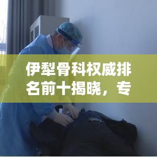 伊犁骨科权威排名前十揭晓，专业团队优质服务典范，医疗实力不容小觑