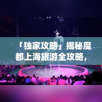 「独家攻略」揭秘魔都上海旅游全攻略，无限魅力探索之旅！