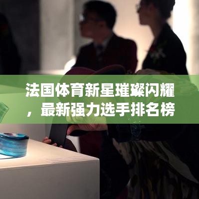 法国体育新星璀璨闪耀，最新强力选手排名榜揭秘！