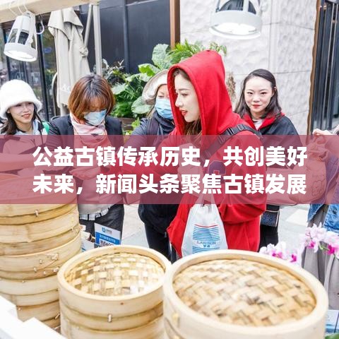 公益古镇传承历史，共创美好未来，新闻头条聚焦古镇发展