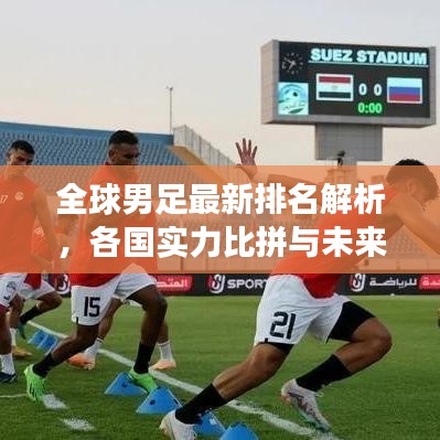 全球男足最新排名解析，各国实力比拼与未来趋势展望