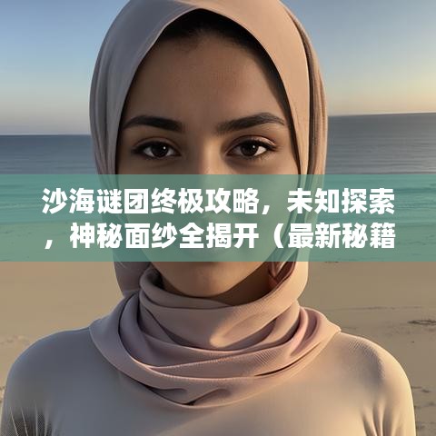 沙海谜团终极攻略，未知探索，神秘面纱全揭开（最新秘籍）