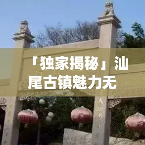 「独家揭秘」汕尾古镇魅力无限，探秘十大古镇排名之旅