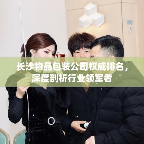 长沙物品包装公司权威排名，深度剖析行业领军者