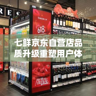 七鲜京东自营店品质升级重塑用户体验的最新动态