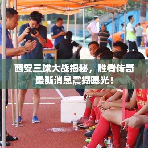 西安三球大战揭秘，胜者传奇最新消息震撼曝光！