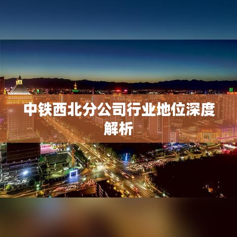 中铁西北分公司行业地位深度解析
