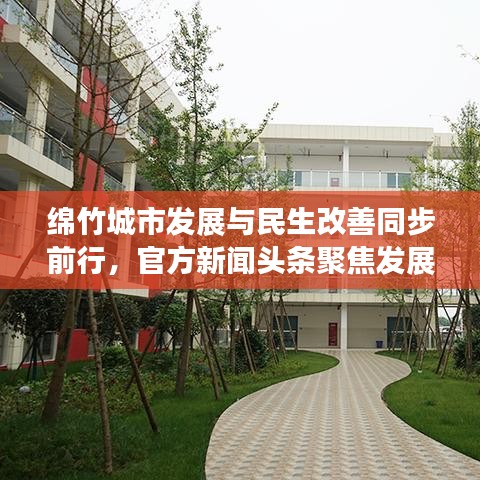 绵竹城市发展与民生改善同步前行，官方新闻头条聚焦发展成果