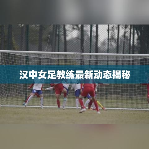 汉中女足教练最新动态揭秘