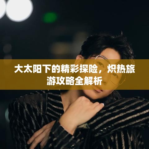 大太阳下的精彩探险，炽热旅游攻略全解析